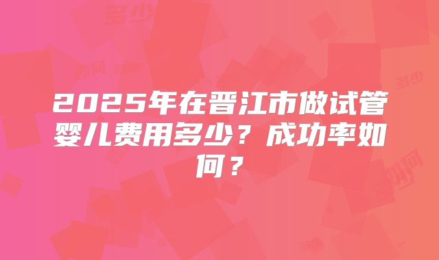 2025年在晋江市做试管婴儿费用多少?成功率如何?