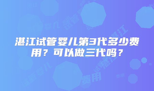湛江试管婴儿第3代多少费用?可以做三代吗?