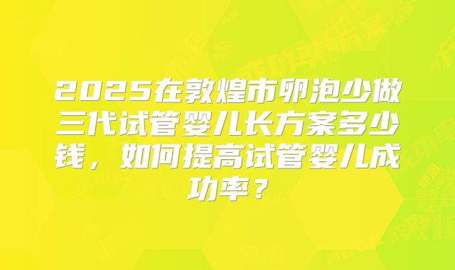 2025在敦煌市卵泡少做三代试管婴儿长方案多少钱，如何提高试管婴儿成功率？