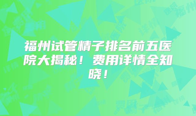 福州试管精子排名前五医院大揭秘！费用详情全知晓！