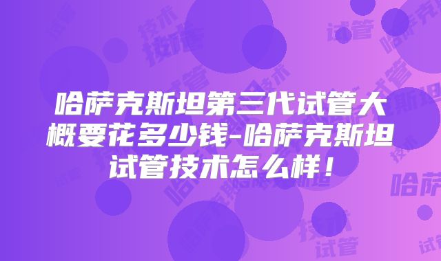 哈萨克斯坦第三代试管大概要花多少钱-哈萨克斯坦试管技术怎么样！