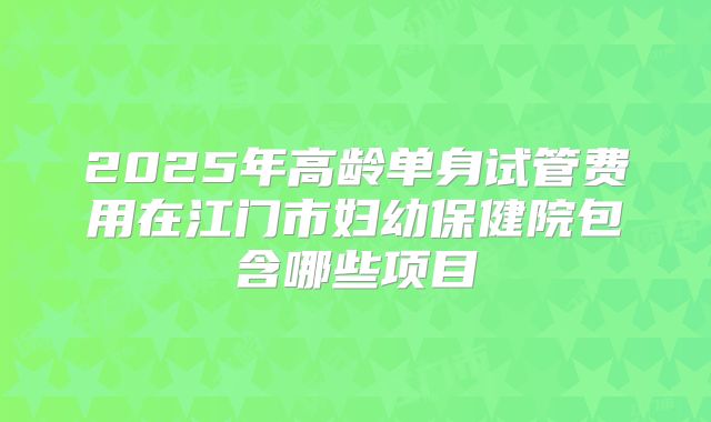 2025年高龄单身试管费用在江门市妇幼保健院包含哪些项目