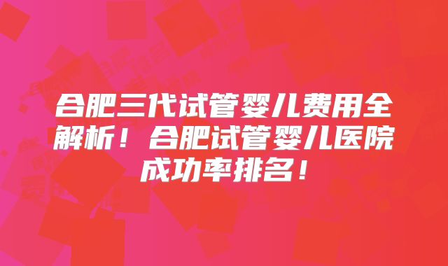 合肥三代试管婴儿费用全解析！合肥试管婴儿医院成功率排名！