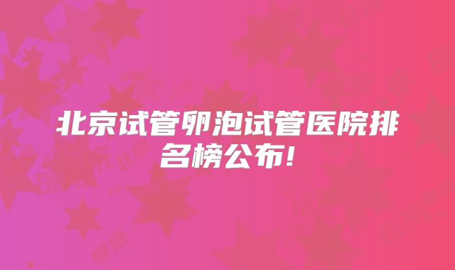 北京试管卵泡试管医院排名榜公布!
