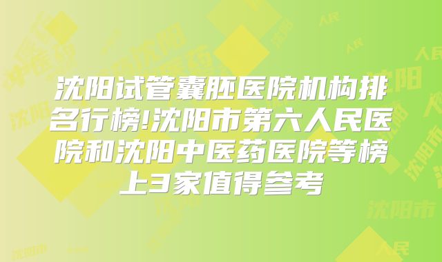 沈阳试管囊胚医院机构排名行榜!沈阳市第六人民医院和沈阳中医药医院等榜上3家值得参考