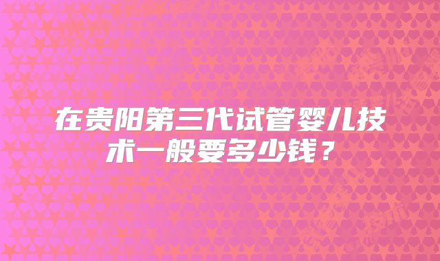 在贵阳第三代试管婴儿技术一般要多少钱?
