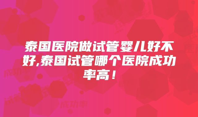 泰国医院做试管婴儿好不好,泰国试管哪个医院成功率高！