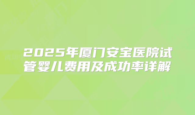 2025年厦门安宝医院试管婴儿费用及成功率详解