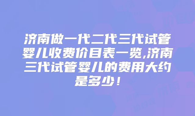 济南做一代二代三代试管婴儿收费价目表一览,济南三代试管婴儿的费用大约是多少!