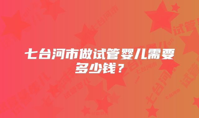 七台河市做试管婴儿需要多少钱？
