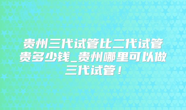 贵州三代试管比二代试管贵多少钱_贵州哪里可以做三代试管！