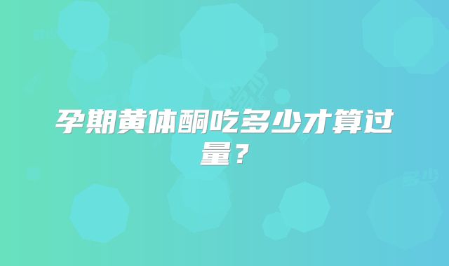 孕期黄体酮吃多少才算过量？