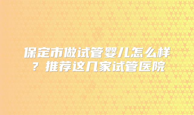 保定市做试管婴儿怎么样？推荐这几家试管医院