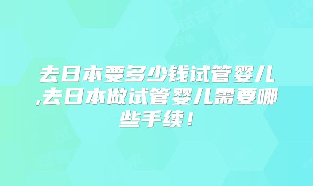 去日本要多少钱试管婴儿,去日本做试管婴儿需要哪些手续！