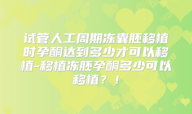 试管人工周期冻囊胚移植时孕酮达到多少才可以移植-移植冻胚孕酮多少可以移植？！