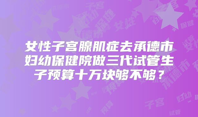 女性子宫腺肌症去承德市妇幼保健院做三代试管生子预算十万块够不够?