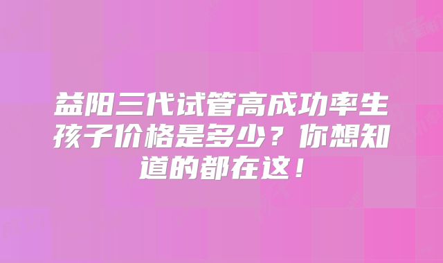 益阳三代试管高成功率生孩子价格是多少？你想知道的都在这！