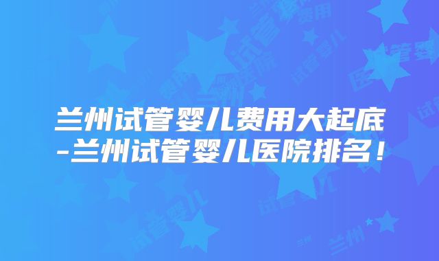 兰州试管婴儿费用大起底-兰州试管婴儿医院排名！