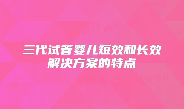 三代试管婴儿短效和长效解决方案的特点
