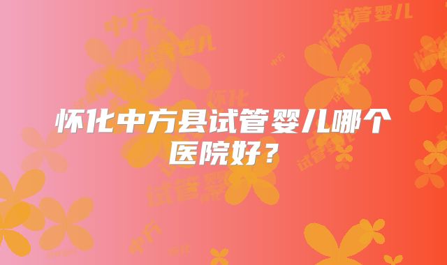 怀化中方县试管婴儿哪个医院好？