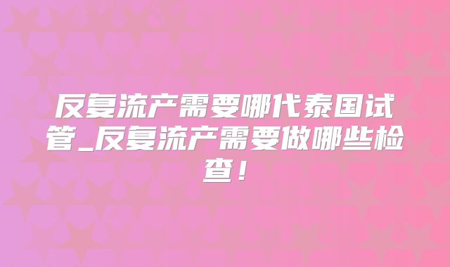 反复流产需要哪代泰国试管_反复流产需要做哪些检查!
