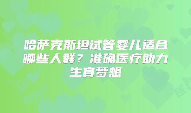 哈萨克斯坦试管婴儿适合哪些人群？准确医疗助力生育梦想