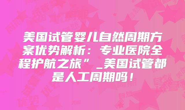 美国试管婴儿自然周期方案优势解析：专业医院全程护航之旅”_美国试管都是人工周期吗！