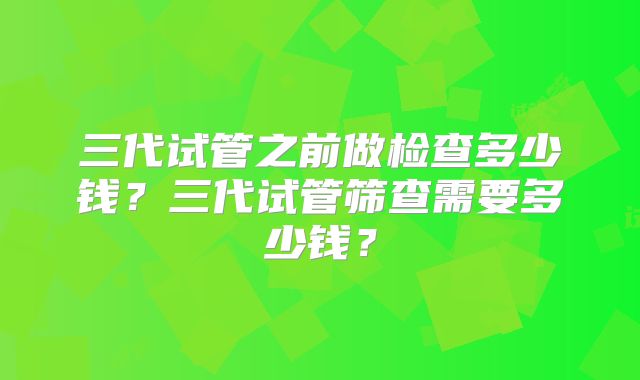 三代试管之前做检查多少钱？三代试管筛查需要多少钱？