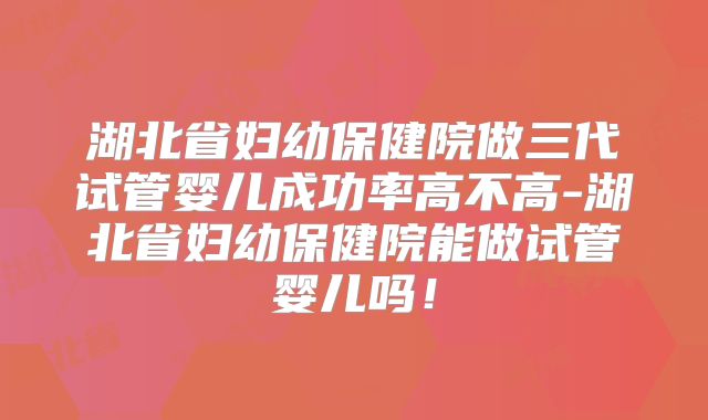 湖北省妇幼保健院做三代试管婴儿成功率高不高-湖北省妇幼保健院能做试管婴儿吗！