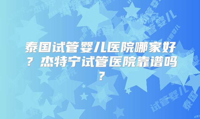 泰国试管婴儿医院哪家好?杰特宁试管医院靠谱吗?