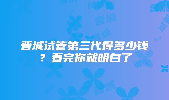 晋城试管第三代得多少钱?看完你就明白了