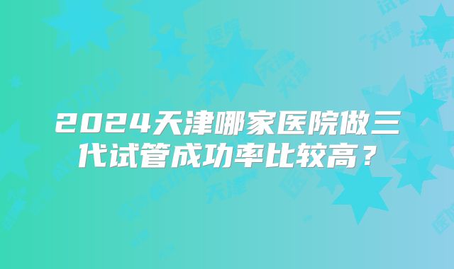 2024天津哪家医院做三代试管成功率比较高？