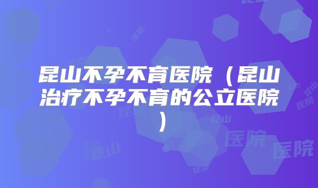 昆山不孕不育医院（昆山治疗不孕不育的公立医院）