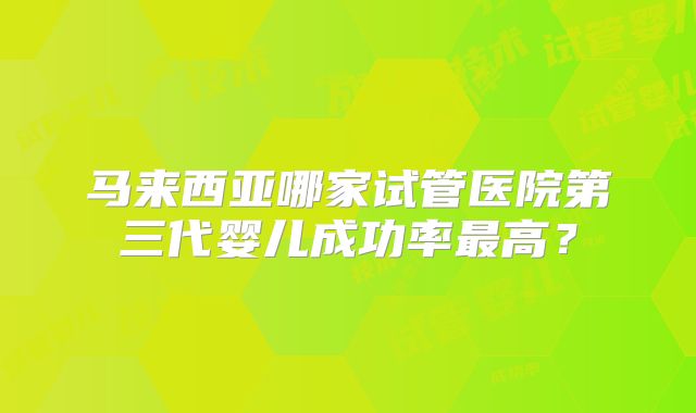 马来西亚哪家试管医院第三代婴儿成功率最高？