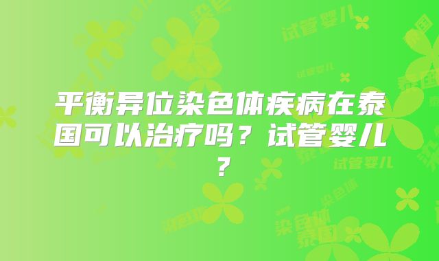 平衡异位染色体疾病在泰国可以治疗吗？试管婴儿？