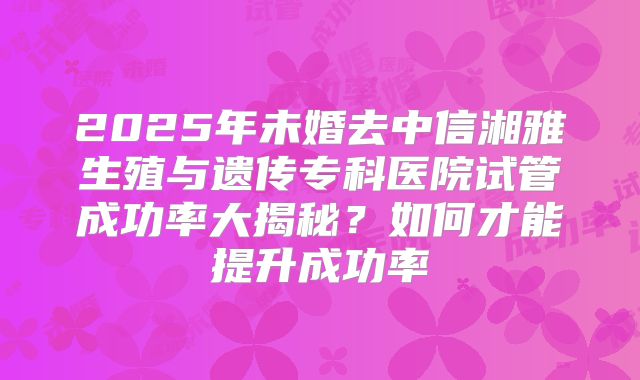 2025年未婚去中信湘雅生殖与遗传专科医院试管成功率大揭秘？如何才能提升成功率