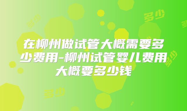 在柳州做试管大概需要多少费用-柳州试管婴儿费用大概要多少钱
