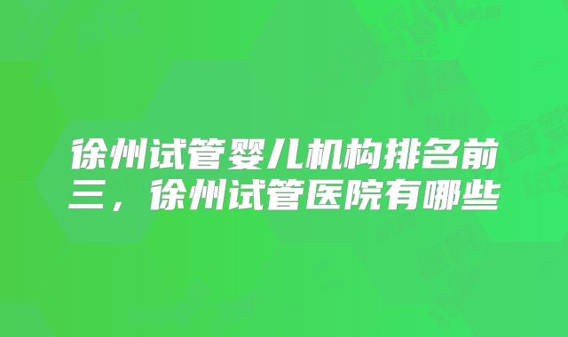徐州试管婴儿机构排名前三，徐州试管医院有哪些