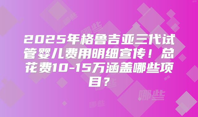 2025年格鲁吉亚三代试管婴儿费用明细宣传！总花费10-15万涵盖哪些项目？