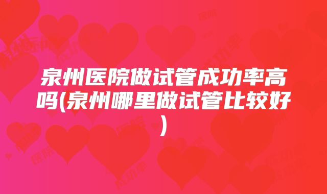 泉州医院做试管成功率高吗(泉州哪里做试管比较好)