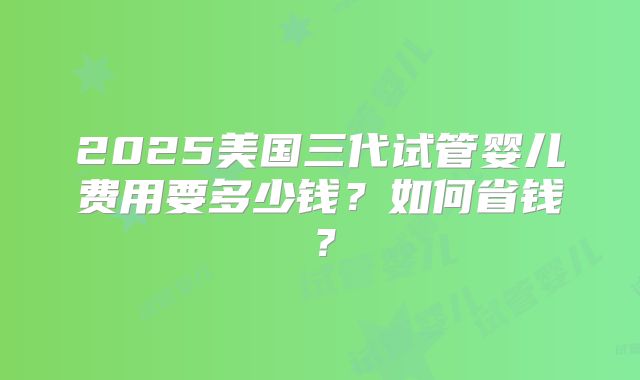 2025美国三代试管婴儿费用要多少钱？如何省钱？