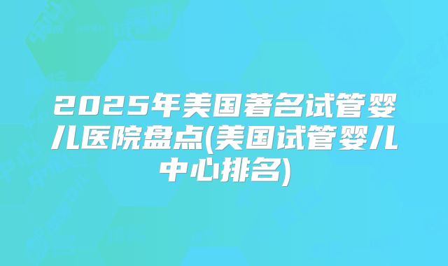 2025年美国著名试管婴儿医院盘点(美国试管婴儿中心排名)