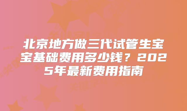 北京地方做三代试管生宝宝基础费用多少钱？2025年最新费用指南