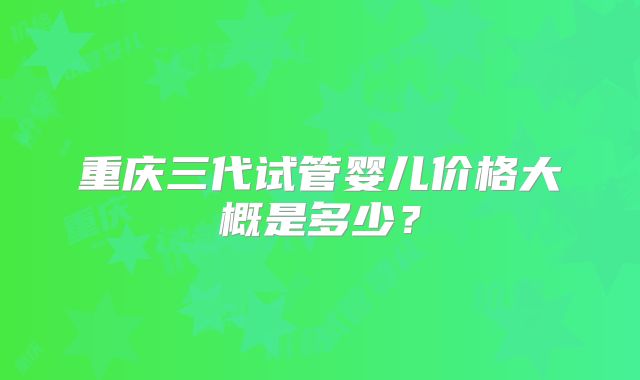 重庆三代试管婴儿价格大概是多少？
