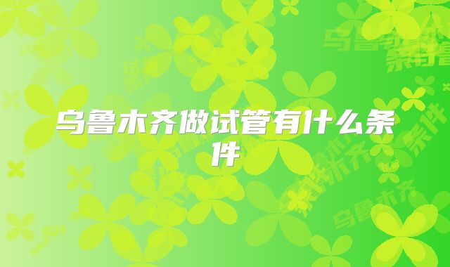 乌鲁木齐做试管有什么条件