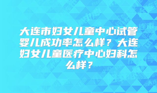 大连市妇女儿童中心试管婴儿成功率怎么样？大连妇女儿童医疗中心妇科怎么样？
