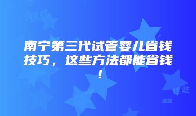南宁第三代试管婴儿省钱技巧，这些方法都能省钱！