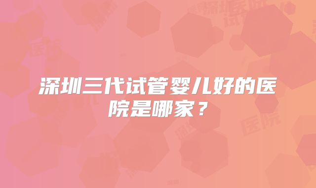深圳三代试管婴儿好的医院是哪家?