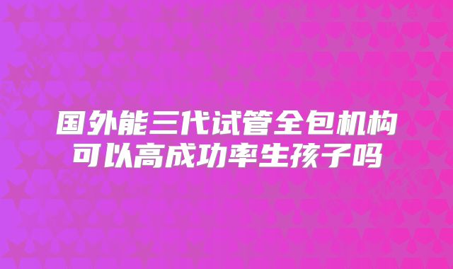 国外能三代试管全包机构可以高成功率生孩子吗