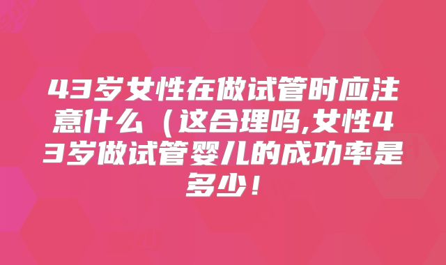43岁女性在做试管时应注意什么（这合理吗,女性43岁做试管婴儿的成功率是多少！